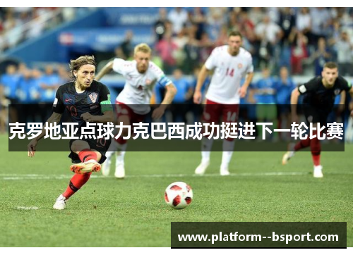 克罗地亚点球力克巴西成功挺进下一轮比赛 克罗地亚点球力克巴西成功挺进下一轮比赛