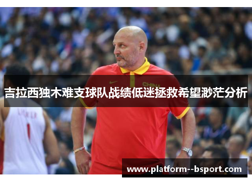 吉拉西独木难支球队战绩低迷拯救希望渺茫分析 吉拉西独木难支球队战绩低迷拯救希望渺茫分析